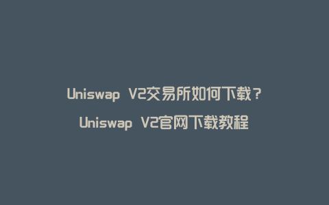 Uniswap V2交易所如何下载?Uniswap V2官网下载教程
