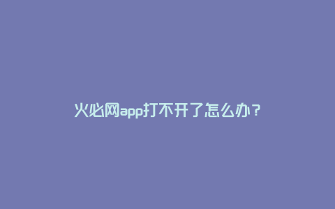 火必网app打不开了怎么办？
