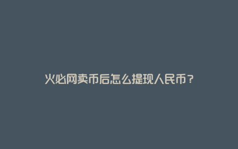 火必网卖币后怎么提现人民币?
