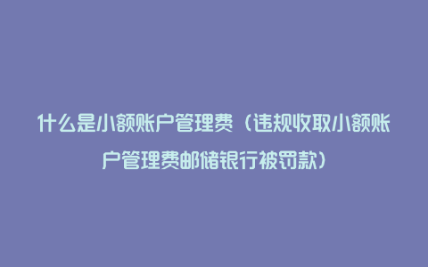 什么是小额账户管理费(违规收取小额账户管理费邮储银行被罚款)