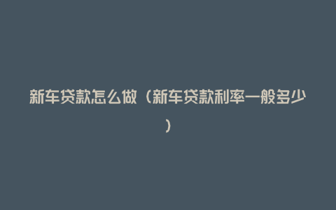 新车贷款怎么做(新车贷款利率一般多少)