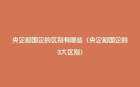 央企和国企的区别有哪些(央企和国企的3大区别)
