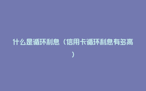 什么是循环利息(信用卡循环利息有多高)