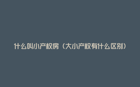 什么叫小产权房(大小产权有什么区别)