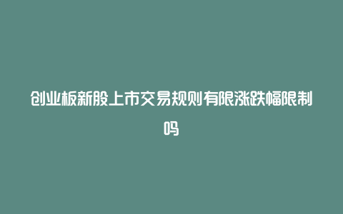 创业板新股上市交易规则有限涨跌幅限制吗