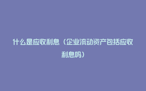 什么是应收利息(企业流动资产包括应收利息吗)