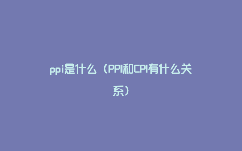 ppi是什么(PPI和CPI有什么关系)