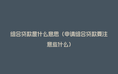 组合贷款是什么意思(申请组合贷款要注意些什么)