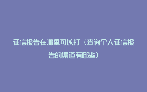 征信报告在哪里可以打(查询个人征信报告的渠道有哪些)