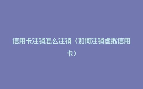 信用卡注销怎么注销(如何注销虚拟信用卡)