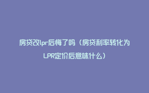 房贷改lpr后悔了吗(房贷利率转化为LPR定价后意味什么)