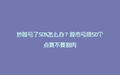 炒股亏了50%怎么办?股市亏损50个点要不要割肉