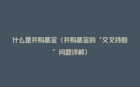 什么是并购基金(并购基金的“交叉持股”问题详解)