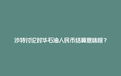 沙特讨论对华石油人民币结算意味啥?