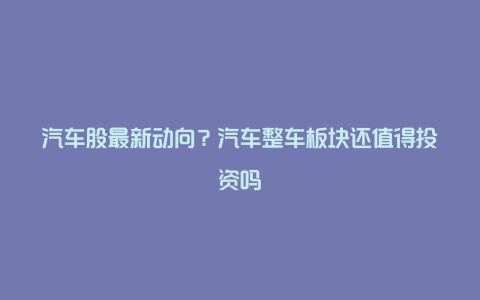 汽车股最新动向?汽车整车板块还值得投资吗