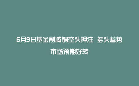 6月9日基金削减铜空头押注 多头蓄势市场预期好转
