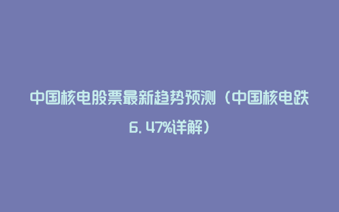 中国核电股票最新趋势预测(中国核电跌6.47%详解)