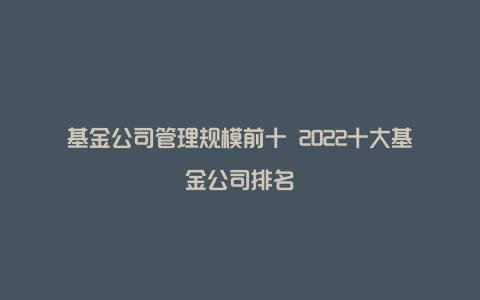 基金公司管理规模前十 2022十大基金公司排名