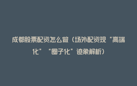 成都股票配资怎么做(场外配资现“高端化”“圈子化”迹象解析)