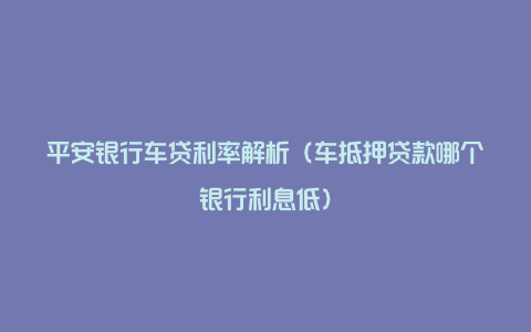 平安银行车贷利率解析(车抵押贷款哪个银行利息低)