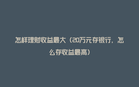 怎样理财收益最大(20万元存银行,怎么存收益最高)