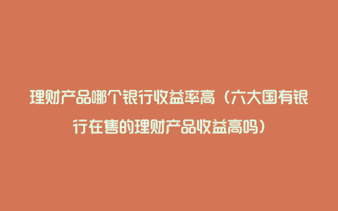 理财产品哪个银行收益率高（六大国有银行在售的理财产品收益高吗）