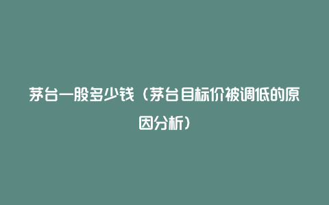 茅台一股多少钱(茅台目标价被调低的原因分析)