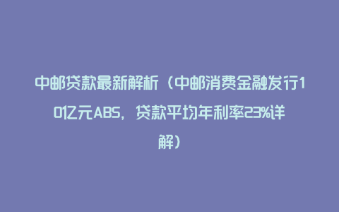 中邮贷款最新解析(中邮消费金融发行10亿元ABS,贷款平均年利率23%详解)