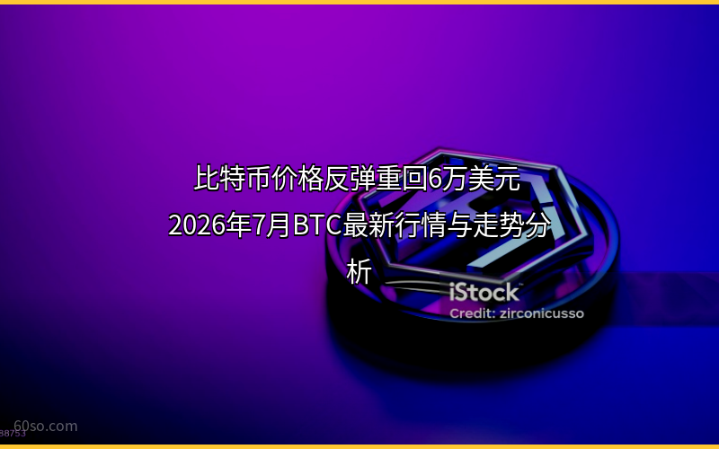 比特币价格反弹重回6万美元 2026年7月BTC最新行情与走势分析
